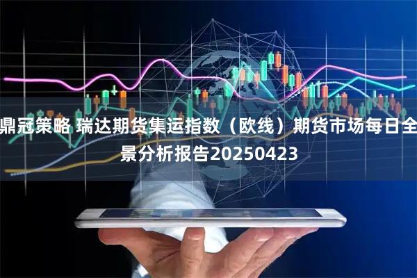 鼎冠策略 瑞达期货集运指数（欧线）期货市场每日全景分析报告20250423