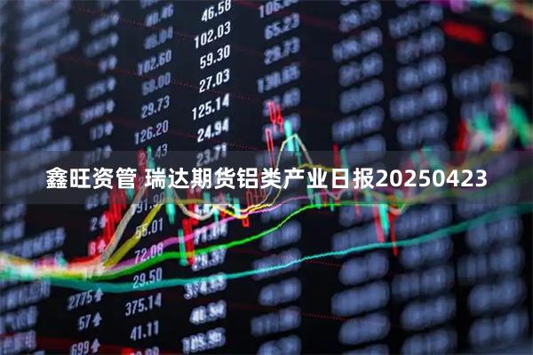 鑫旺资管 瑞达期货铝类产业日报20250423