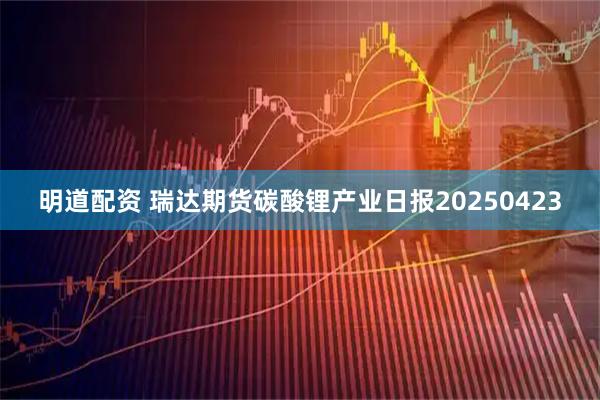 明道配资 瑞达期货碳酸锂产业日报20250423