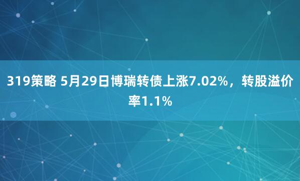 319策略 5月29日博瑞转债上涨7.02%，转股溢价率1.1%
