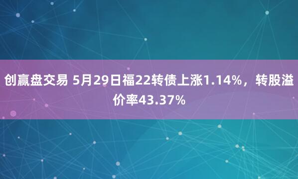 创赢盘交易 5月29日福22转债上涨1.14%，转股溢价率43.37%
