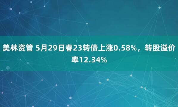 美林资管 5月29日春23转债上涨0.58%，转股溢价率12.34%