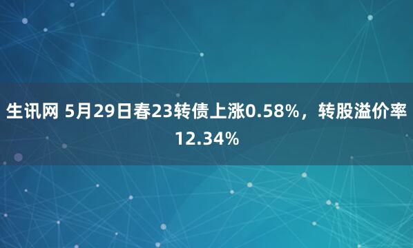 生讯网 5月29日春23转债上涨0.58%，转股溢价率12.34%