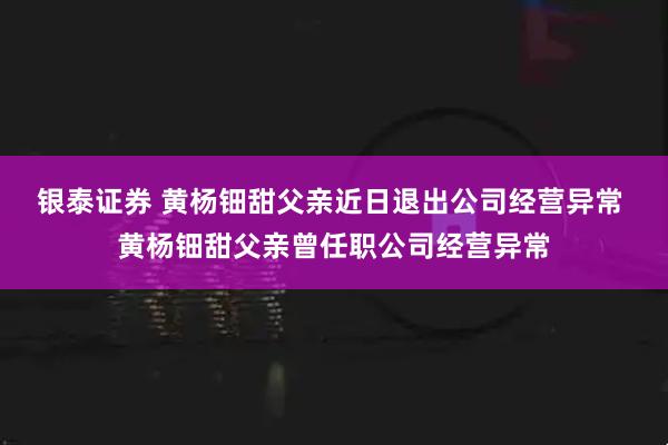 银泰证券 黄杨钿甜父亲近日退出公司经营异常 黄杨钿甜父亲曾任职公司经营异常