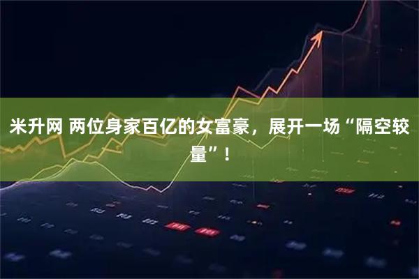 米升网 两位身家百亿的女富豪，展开一场“隔空较量”！