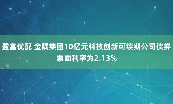 盈富优配 金隅集团10亿元科技创新可续期公司债券票面利率为2.13%
