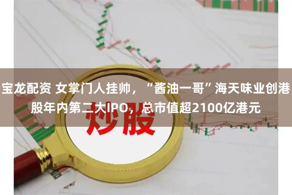 宝龙配资 女掌门人挂帅，“酱油一哥”海天味业创港股年内第二大IPO，总市值超2100亿港元