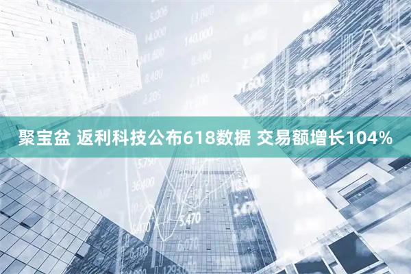 聚宝盆 返利科技公布618数据 交易额增长104%
