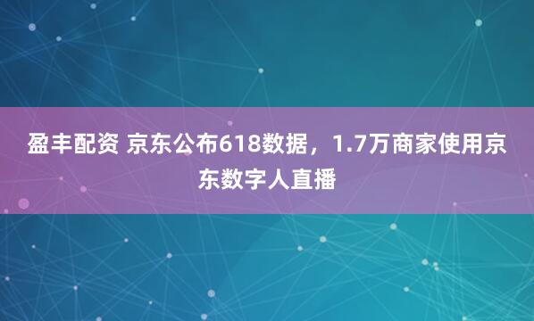 盈丰配资 京东公布618数据，1.7万商家使用京东数字人直播