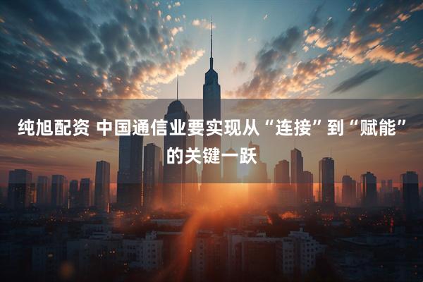 纯旭配资 中国通信业要实现从“连接”到“赋能”的关键一跃