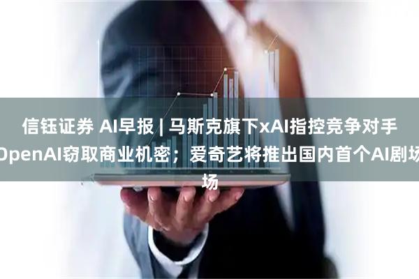 信钰证券 AI早报 | 马斯克旗下xAI指控竞争对手OpenAI窃取商业机密；爱奇艺将推出国内首个AI剧场