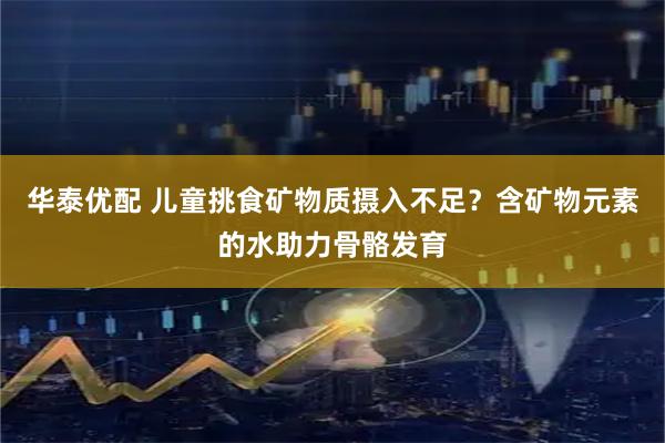 华泰优配 儿童挑食矿物质摄入不足？含矿物元素的水助力骨骼发育