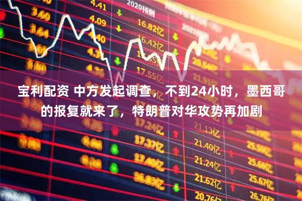 宝利配资 中方发起调查，不到24小时，墨西哥的报复就来了，特朗普对华攻势再加剧