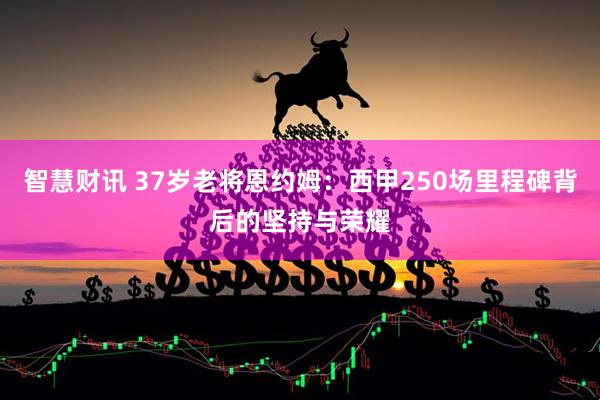 智慧财讯 37岁老将恩约姆：西甲250场里程碑背后的坚持与荣耀