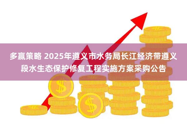多赢策略 2025年遵义市水务局长江经济带遵义段水生态保护修复工程实施方案采购公告