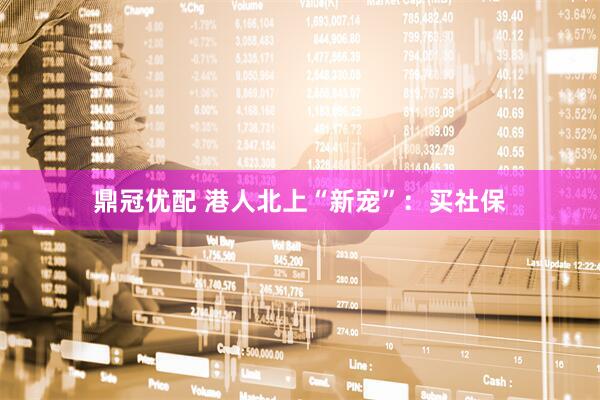 鼎冠优配 港人北上“新宠”：买社保