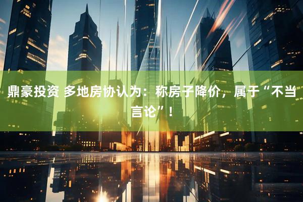 鼎豪投资 多地房协认为：称房子降价，属于“不当言论”！