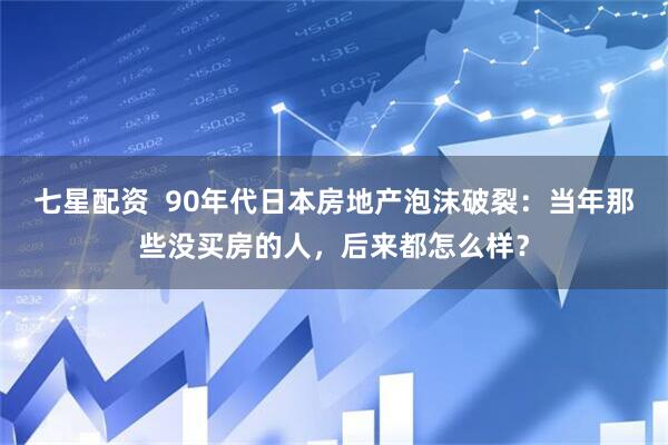 七星配资  90年代日本房地产泡沫破裂：当年那些没买房的人，后来都怎么样？