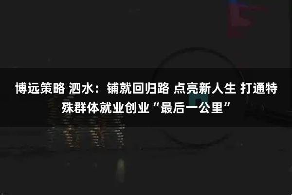 博远策略 泗水：铺就回归路 点亮新人生 打通特殊群体就业创业“最后一公里”