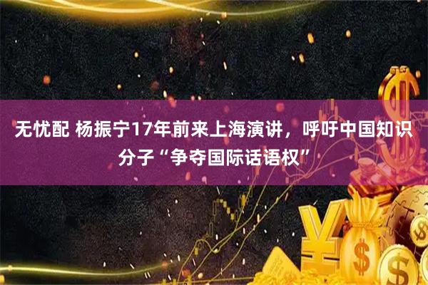 无忧配 杨振宁17年前来上海演讲，呼吁中国知识分子“争夺国际话语权”
