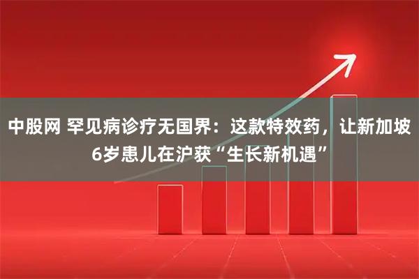 中股网 罕见病诊疗无国界：这款特效药，让新加坡6岁患儿在沪获“生长新机遇”