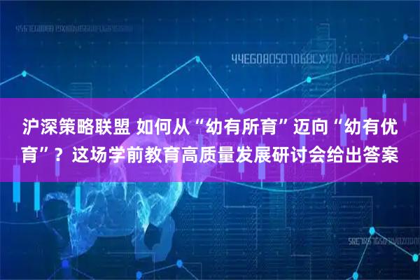 沪深策略联盟 如何从“幼有所育”迈向“幼有优育”？这场学前教育高质量发展研讨会给出答案