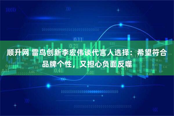 顺升网 雷鸟创新李宏伟谈代言人选择：希望符合品牌个性，又担心负面反噬