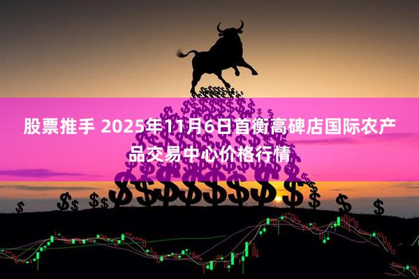 股票推手 2025年11月6日首衡高碑店国际农产品交易中心价格行情