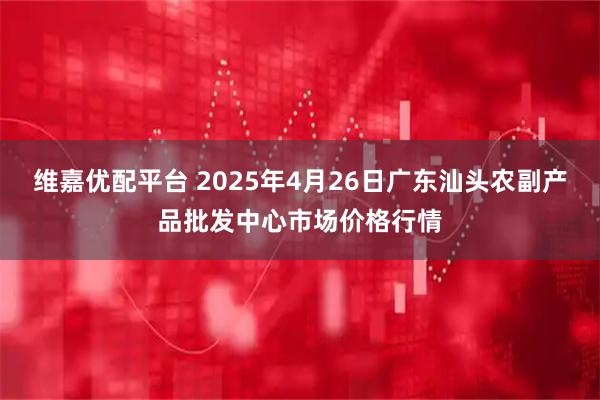 维嘉优配平台 2025年4月26日广东汕头农副产品批发中心市场价格行情