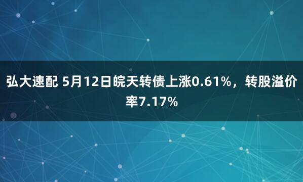 弘大速配 5月12日皖天转债上涨0.61%，转股溢价率7.17%