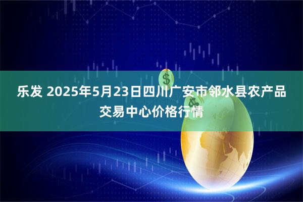 乐发 2025年5月23日四川广安市邻水县农产品交易中心价格行情