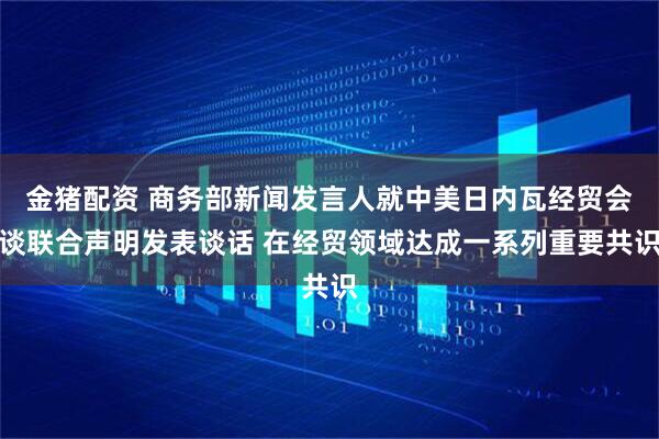 金猪配资 商务部新闻发言人就中美日内瓦经贸会谈联合声明发表谈话 在经贸领域达成一系列重要共识