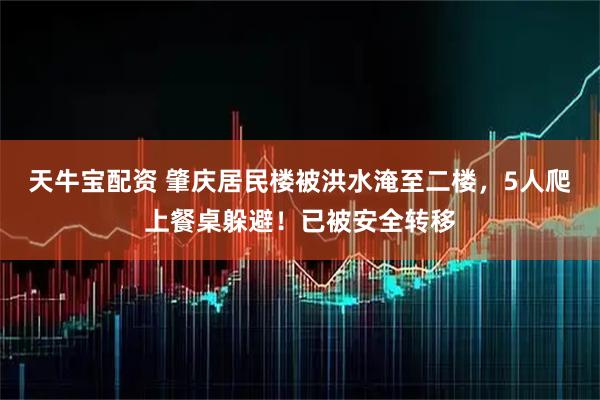 天牛宝配资 肇庆居民楼被洪水淹至二楼，5人爬上餐桌躲避！已被安全转移