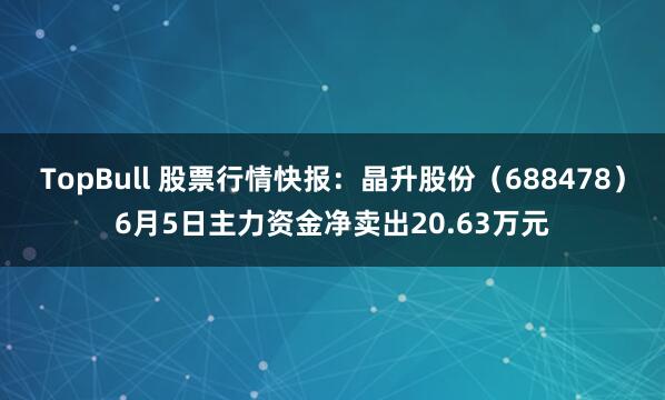 TopBull 股票行情快报：晶升股份（688478）6月5日主力资金净卖出20.63万元