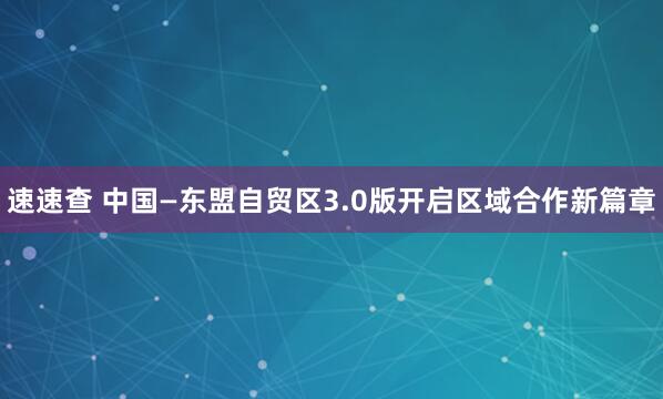 速速查 中国—东盟自贸区3.0版开启区域合作新篇章