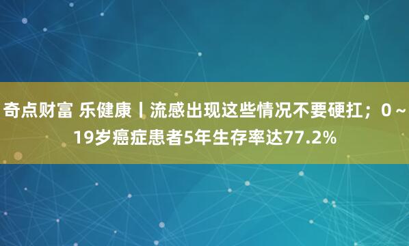 奇点财富 乐健康丨流感出现这些情况不要硬扛；0～19岁癌症患者5年生存率达77.2%