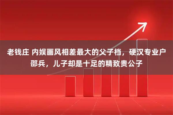 老钱庄 内娱画风相差最大的父子档，硬汉专业户邵兵，儿子却是十足的精致贵公子