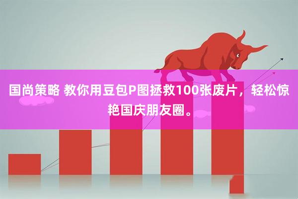 国尚策略 教你用豆包P图拯救100张废片，轻松惊艳国庆朋友圈。
